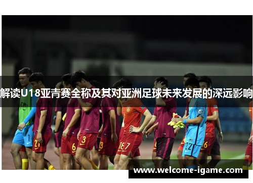 解读U18亚青赛全称及其对亚洲足球未来发展的深远影响