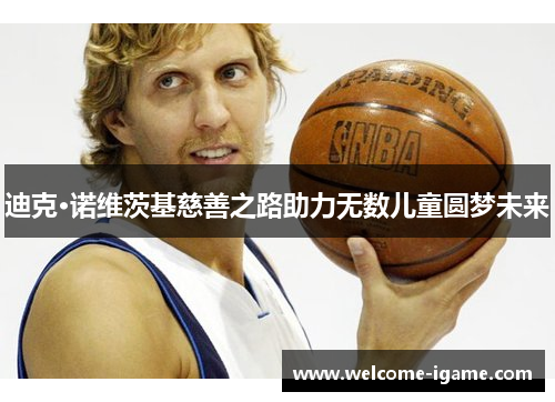 迪克·诺维茨基慈善之路助力无数儿童圆梦未来 迪克·诺维茨基慈善之路助力无数儿童圆梦未来