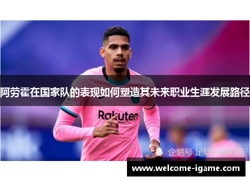 阿劳霍在国家队的表现如何塑造其未来职业生涯发展路径 阿劳霍在国家队的表现如何塑造其未来职业生涯发展路径