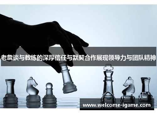 老詹谈与教练的深厚信任与默契合作展现领导力与团队精神