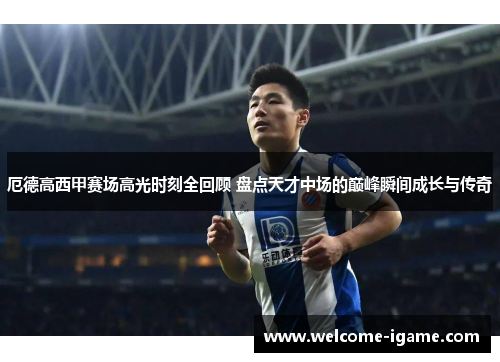 厄德高西甲赛场高光时刻全回顾 盘点天才中场的巅峰瞬间成长与传奇 厄德高西甲赛场高光时刻全回顾 盘点天才中场的巅峰瞬间成长与传奇