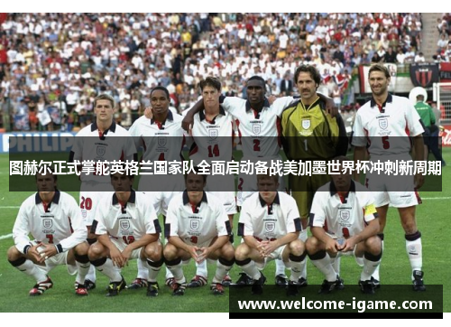 图赫尔正式掌舵英格兰国家队全面启动备战美加墨世界杯冲刺新周期 图赫尔正式掌舵英格兰国家队全面启动备战美加墨世界杯冲刺新周期
