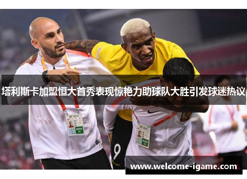 塔利斯卡加盟恒大首秀表现惊艳力助球队大胜引发球迷热议 塔利斯卡加盟恒大首秀表现惊艳力助球队大胜引发球迷热议