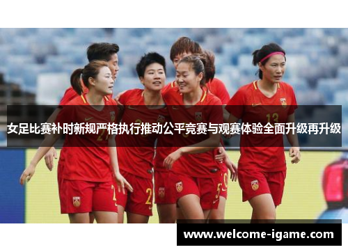 女足比赛补时新规严格执行推动公平竞赛与观赛体验全面升级再升级 女足比赛补时新规严格执行推动公平竞赛与观赛体验全面升级再升级