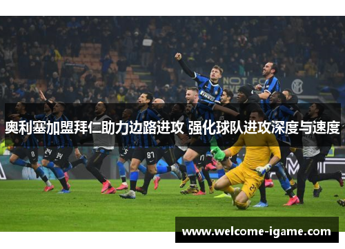 奥利塞加盟拜仁助力边路进攻 强化球队进攻深度与速度 奥利塞加盟拜仁助力边路进攻 强化球队进攻深度与速度